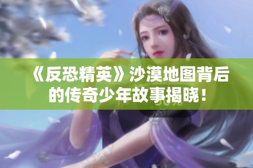 《反恐精英》沙漠地图背后的传奇少年故事揭晓！