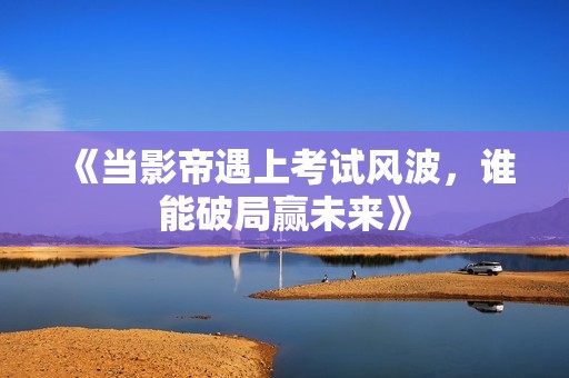 《当影帝遇上考试风波，谁能破局赢未来》
