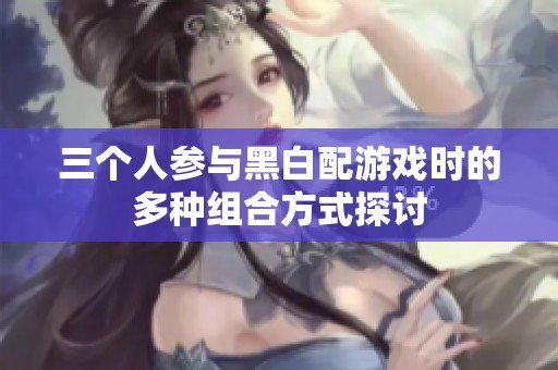 三个人参与黑白配游戏时的多种组合方式探讨