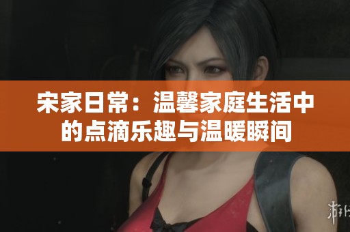 宋家日常：温馨家庭生活中的点滴乐趣与温暖瞬间