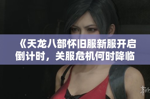 《天龙八部怀旧服新服开启倒计时，关服危机何时降临》