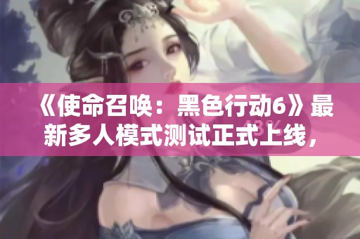 《使命召唤：黑色行动6》最新多人模式测试正式上线，快来体验！