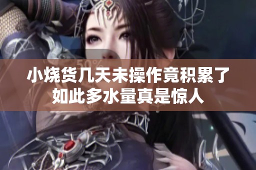 小烧货几天未操作竟积累了如此多水量真是惊人