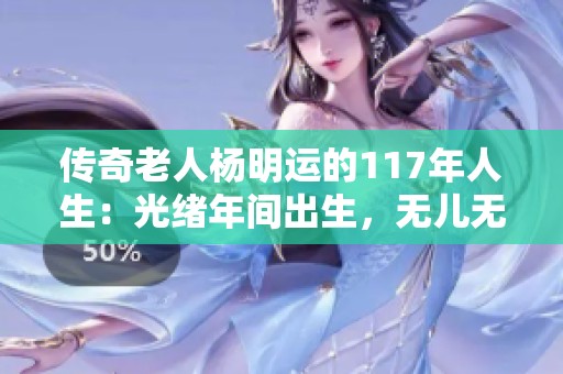传奇老人杨明运的117年人生：光绪年间出生，无儿无女依靠侄子相伴