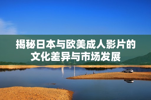 揭秘日本与欧美成人影片的文化差异与市场发展