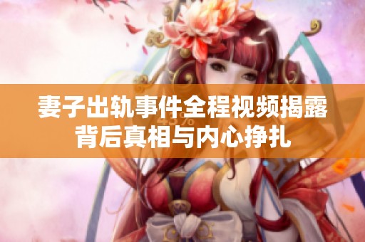 妻子出轨事件全程视频揭露背后真相与内心挣扎