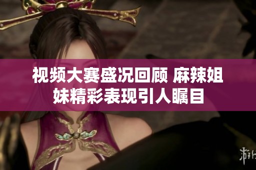 视频大赛盛况回顾 麻辣姐妹精彩表现引人瞩目