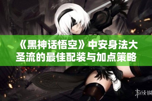 《黑神话悟空》中安身法大圣流的最佳配装与加点策略解析