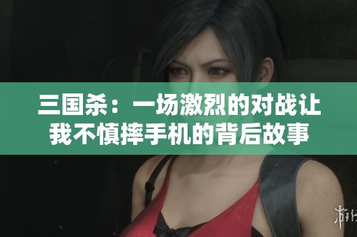 三国杀：一场激烈的对战让我不慎摔手机的背后故事