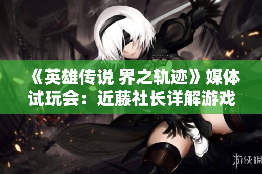 《英雄传说 界之轨迹》媒体试玩会：近藤社长详解游戏亮点与未来规划