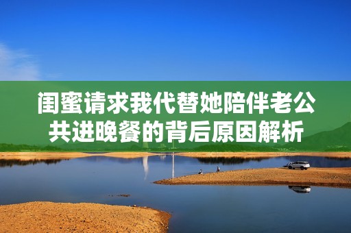闺蜜请求我代替她陪伴老公共进晚餐的背后原因解析