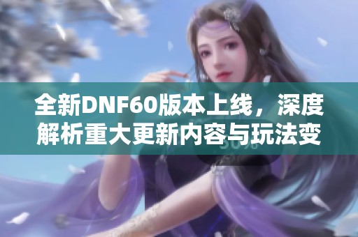 全新DNF60版本上线，深度解析重大更新内容与玩法变化
