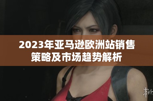 2023年亚马逊欧洲站销售策略及市场趋势解析