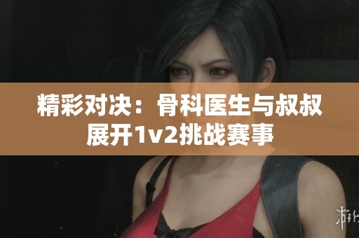 精彩对决：骨科医生与叔叔展开1v2挑战赛事
