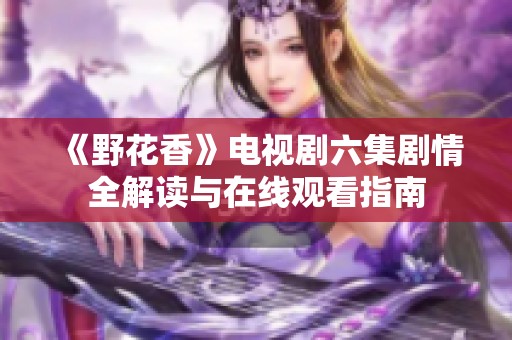 《野花香》电视剧六集剧情全解读与在线观看指南