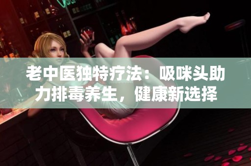 老中医独特疗法：吸咪头助力排毒养生，健康新选择