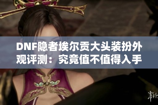 DNF隐者埃尔贡大头装扮外观评测：究竟值不值得入手