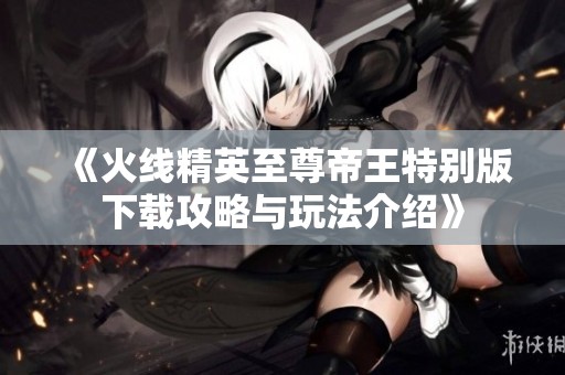 《火线精英至尊帝王特别版下载攻略与玩法介绍》