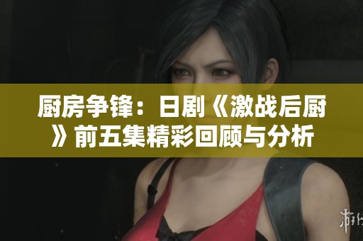厨房争锋：日剧《激战后厨》前五集精彩回顾与分析