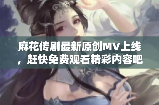 麻花传剧最新原创MV上线，赶快免费观看精彩内容吧