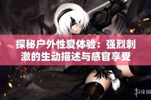 探秘户外性爱体验：强烈刺激的生动描述与感官享受