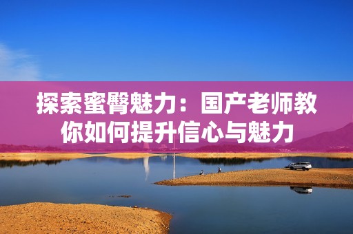 探索蜜臀魅力：国产老师教你如何提升信心与魅力