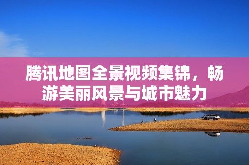 腾讯地图全景视频集锦，畅游美丽风景与城市魅力