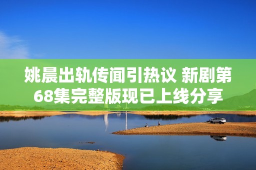 姚晨出轨传闻引热议 新剧第68集完整版现已上线分享