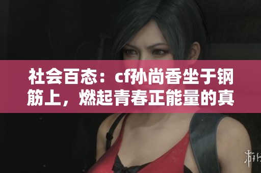 社会百态：cf孙尚香坐于钢筋上，燃起青春正能量的真实瞬间揭秘