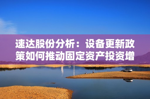 速达股份分析：设备更新政策如何推动固定资产投资增长