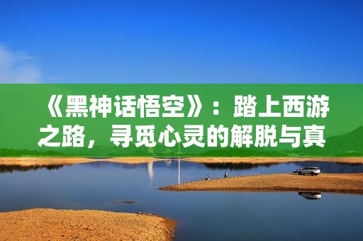 《黑神话悟空》：踏上西游之路，寻觅心灵的解脱与真谛