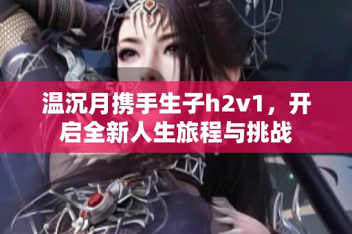 温沉月携手生子h2v1，开启全新人生旅程与挑战
