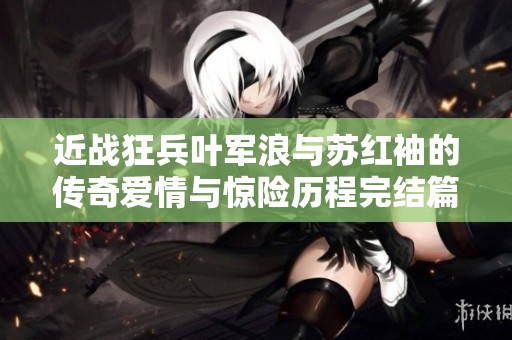 近战狂兵叶军浪与苏红袖的传奇爱情与惊险历程完结篇