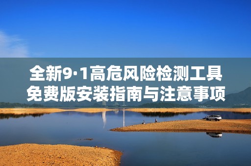 全新9·1高危风险检测工具免费版安装指南与注意事项