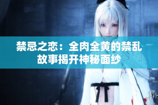 禁忌之恋：全肉全黄的禁乱故事揭开神秘面纱