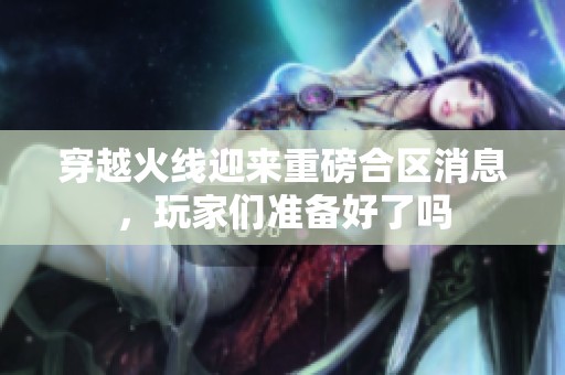 穿越火线迎来重磅合区消息，玩家们准备好了吗