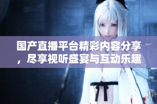 国产直播平台精彩内容分享，尽享视听盛宴与互动乐趣