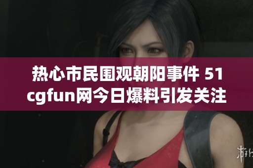 热心市民围观朝阳事件 51cgfun网今日爆料引发关注