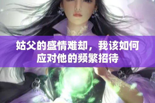 姑父的盛情难却，我该如何应对他的频繁招待