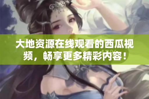 大地资源在线观看的西瓜视频，畅享更多精彩内容！