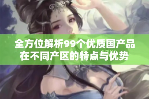 全方位解析99个优质国产品在不同产区的特点与优势