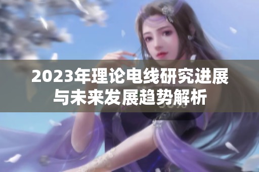 2023年理论电线研究进展与未来发展趋势解析