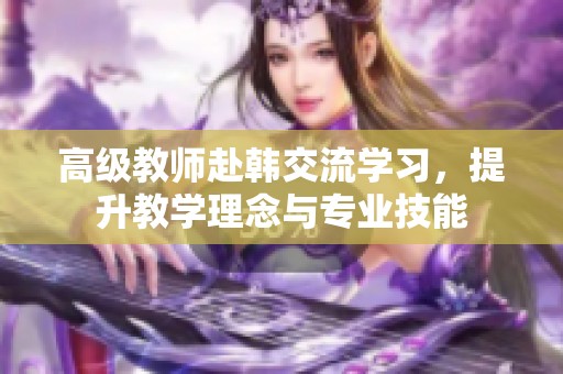 高级教师赴韩交流学习，提升教学理念与专业技能
