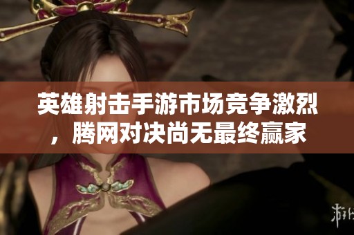 英雄射击手游市场竞争激烈，腾网对决尚无最终赢家