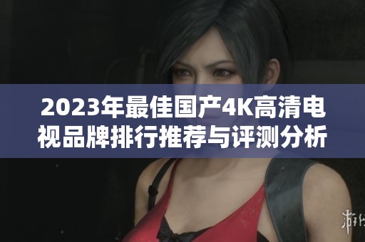 2023年最佳国产4K高清电视品牌排行推荐与评测分析