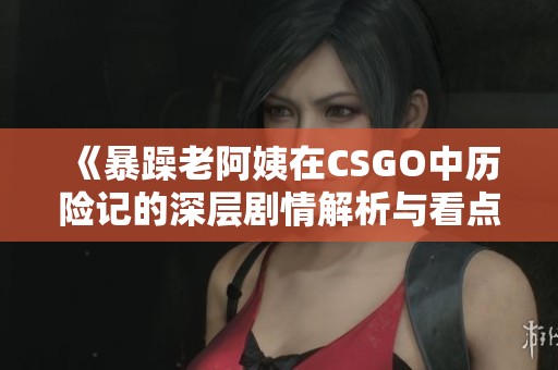 《暴躁老阿姨在CSGO中历险记的深层剧情解析与看点》