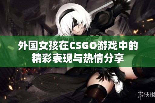 外国女孩在CSGO游戏中的精彩表现与热情分享