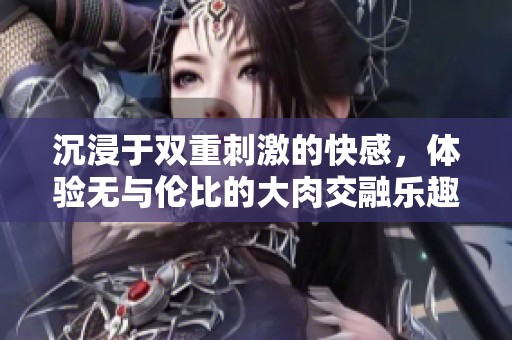 沉浸于双重刺激的快感，体验无与伦比的大肉交融乐趣