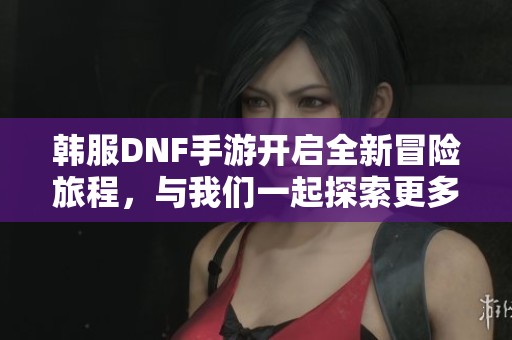 韩服DNF手游开启全新冒险旅程，与我们一起探索更多精彩！