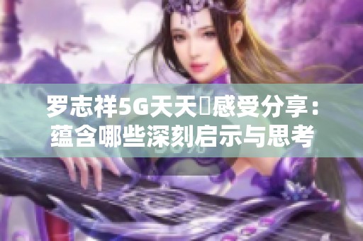 罗志祥5G天天奭感受分享：蕴含哪些深刻启示与思考